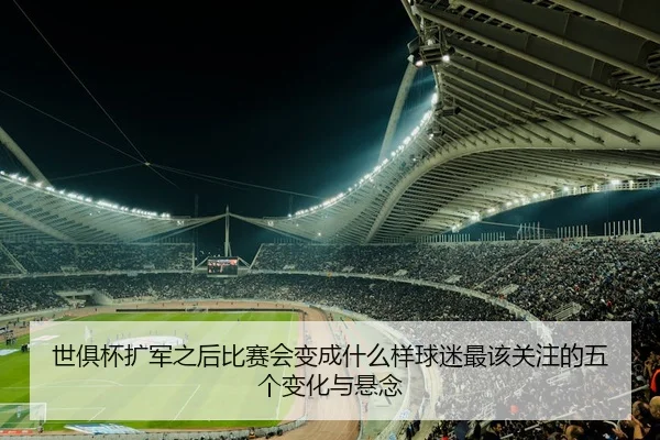世俱杯扩军之后比赛会变成什么样球迷最该关注的五个变化与悬念